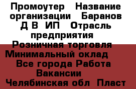 Промоутер › Название организации ­ Баранов Д.В, ИП › Отрасль предприятия ­ Розничная торговля › Минимальный оклад ­ 1 - Все города Работа » Вакансии   . Челябинская обл.,Пласт г.